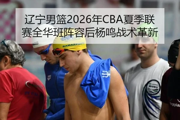辽宁男篮2026年CBA夏季联赛全华班阵容后杨鸣战术革新